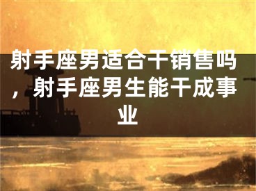 射手座男适合干销售吗，射手座男生能干成事业