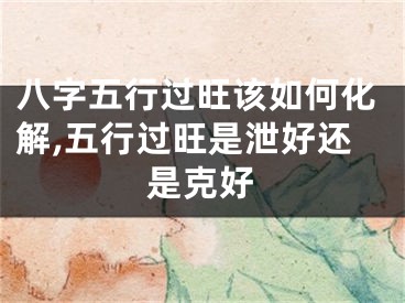 八字五行过旺该如何化解,五行过旺是泄好还是克好