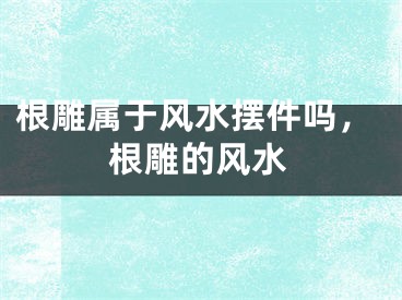 根雕属于风水摆件吗，根雕的风水