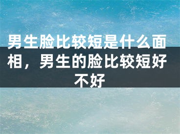 男生脸比较短是什么面相，男生的脸比较短好不好