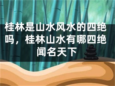 桂林是山水风水的四绝吗，桂林山水有哪四绝闻名天下