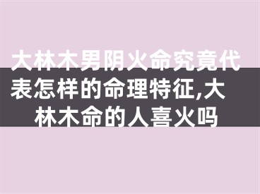 大林木男阴火命究竟代表怎样的命理特征,大林木命的人喜火吗