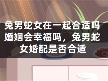 兔男蛇女在一起合适吗婚姻会幸福吗，兔男蛇女婚配是否合适