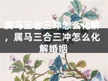 属马三合三冲怎么化解，属马三合三冲怎么化解婚姻