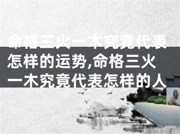 命格三火一木究竟代表怎样的运势,命格三火一木究竟代表怎样的人