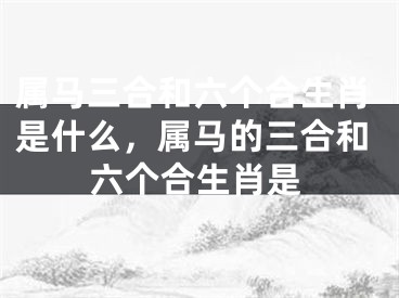 属马三合和六个合生肖是什么，属马的三合和六个合生肖是