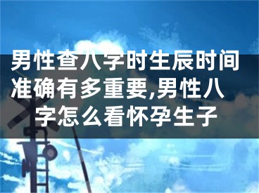 男性查八字时生辰时间准确有多重要,男性八字怎么看怀孕生子