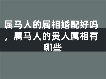 属马人的属相婚配好吗，属马人的贵人属相有哪些
