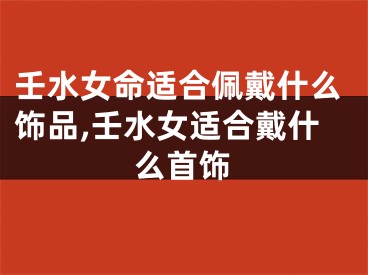 壬水女命适合佩戴什么饰品,壬水女适合戴什么首饰