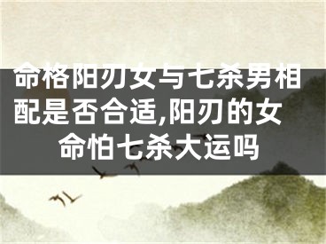 命格阳刃女与七杀男相配是否合适,阳刃的女命怕七杀大运吗