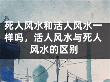 死人风水和活人风水一样吗，活人风水与死人风水的区别