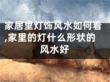 家居里灯饰风水如何看,家里的灯什么形状的风水好