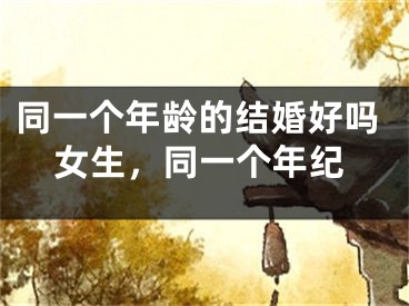 同一个年龄的结婚好吗女生，同一个年纪