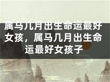 属马几月出生命运最好女孩，属马几月出生命运最好女孩子