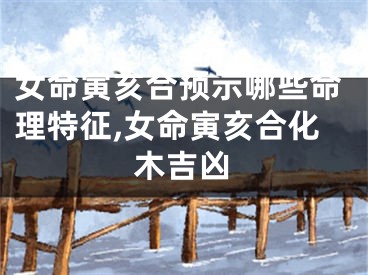 女命寅亥合预示哪些命理特征,女命寅亥合化木吉凶