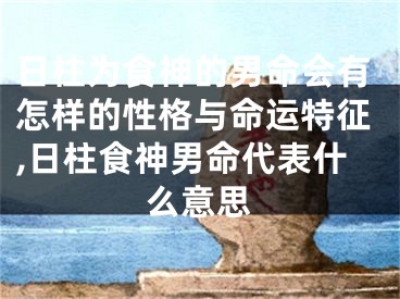 日柱为食神的男命会有怎样的性格与命运特征,日柱食神男命代表什么意思