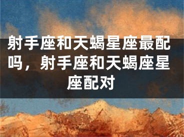 射手座和天蝎星座最配吗，射手座和天蝎座星座配对