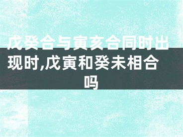 戊癸合与寅亥合同时出现时,戊寅和癸未相合吗