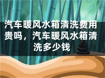汽车暖风水箱清洗费用贵吗，汽车暖风水箱清洗多少钱
