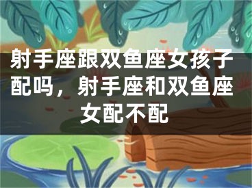 射手座跟双鱼座女孩子配吗，射手座和双鱼座女配不配