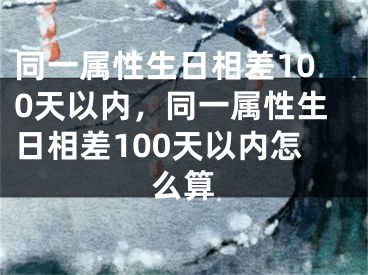 同一属性生日相差100天以内，同一属性生日相差100天以内怎么算