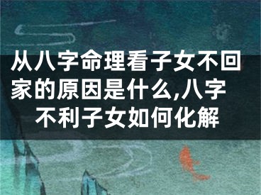 从八字命理看子女不回家的原因是什么,八字不利子女如何化解