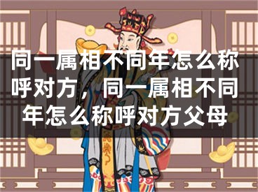 同一属相不同年怎么称呼对方，同一属相不同年怎么称呼对方父母