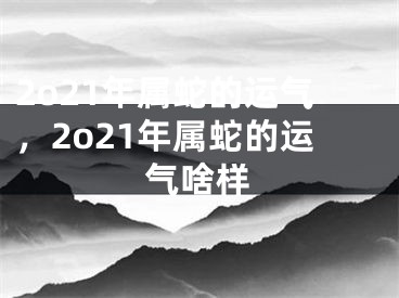 2o21年属蛇的运气，2o21年属蛇的运气啥样