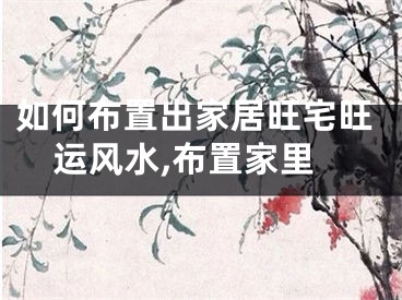 如何布置出家居旺宅旺运风水,布置家里