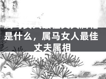 属马女人最佳丈夫属相是什么，属马女人最佳丈夫属相