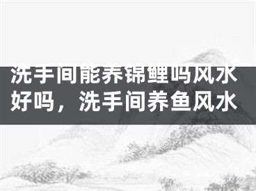 洗手间能养锦鲤吗风水好吗，洗手间养鱼风水