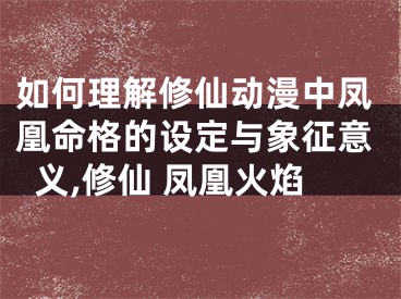 如何理解修仙动漫中凤凰命格的设定与象征意义,修仙 凤凰火焰