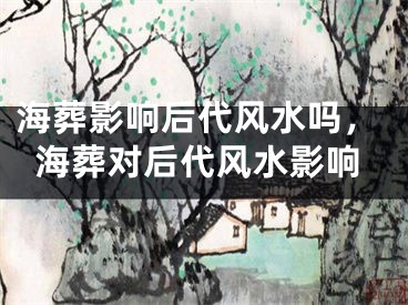 海葬影响后代风水吗，海葬对后代风水影响