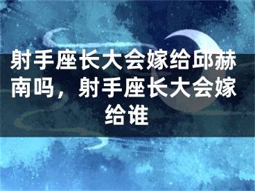 射手座长大会嫁给邱赫南吗，射手座长大会嫁给谁