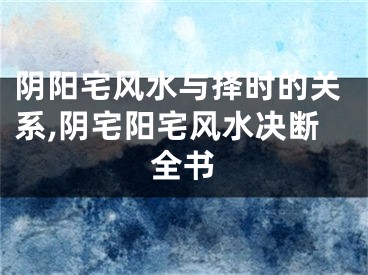 阴阳宅风水与择时的关系,阴宅阳宅风水决断全书