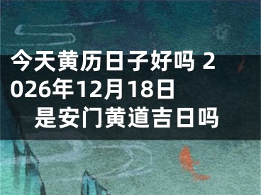 今天黄历日子好吗 2026年12月18日是安门黄道吉日吗