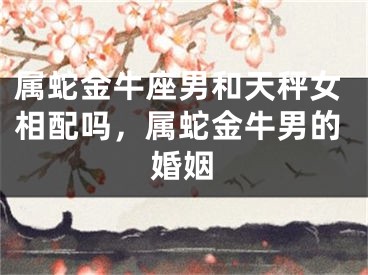 属蛇金牛座男和天秤女相配吗，属蛇金牛男的婚姻