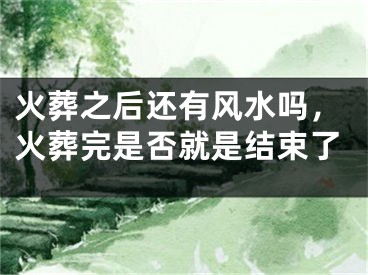 火葬之后还有风水吗，火葬完是否就是结束了
