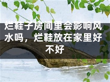 烂鞋子房间里会影响风水吗，烂鞋放在家里好不好