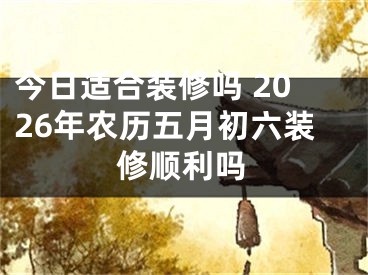 今日适合装修吗 2026年农历五月初六装修顺利吗