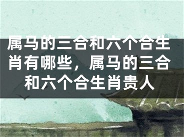 属马的三合和六个合生肖有哪些，属马的三合和六个合生肖贵人