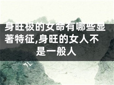 身旺极的女命有哪些显著特征,身旺的女人不是一般人