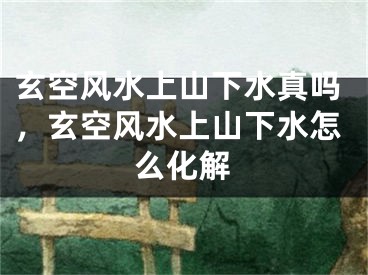 玄空风水上山下水真吗，玄空风水上山下水怎么化解