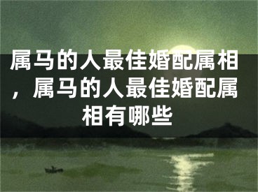 属马的人最佳婚配属相，属马的人最佳婚配属相有哪些