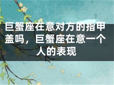 巨蟹座在意对方的指甲盖吗，巨蟹座在意一个人的表现