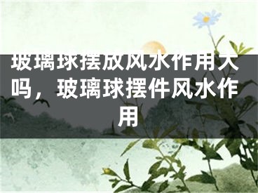 玻璃球摆放风水作用大吗，玻璃球摆件风水作用