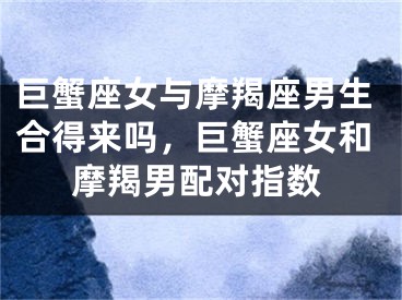 巨蟹座女与摩羯座男生合得来吗，巨蟹座女和摩羯男配对指数