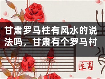 甘肃罗马柱有风水的说法吗，甘肃有个罗马村