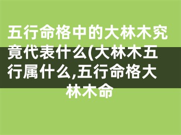 五行命格中的大林木究竟代表什么(大林木五行属什么,五行命格大林木命