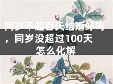 同岁不超百天结婚好吗，同岁没超过100天怎么化解